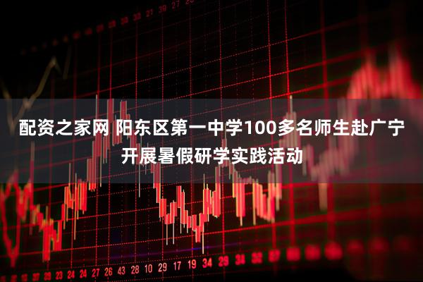 配资之家网 阳东区第一中学100多名师生赴广宁开展暑假研学实践活动