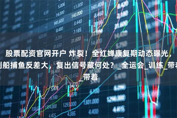 股票配资官网开户 炸裂！全红婵康复期动态曝光，划船捕鱼反差大，复出信号藏何处？_全运会_训练_带着