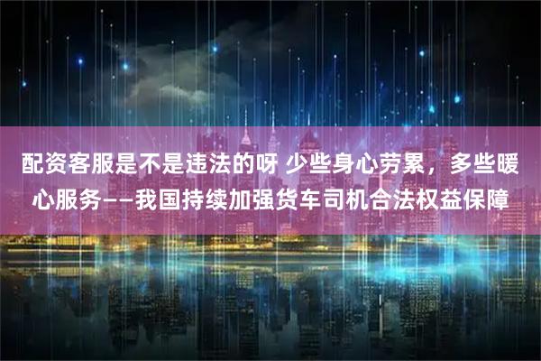 配资客服是不是违法的呀 少些身心劳累，多些暖心服务——我国持续加强货车司机合法权益保障