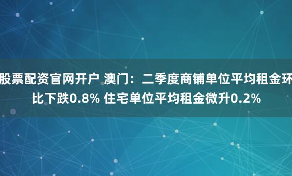 股票配资官网开户 澳门：二季度商铺单位平均租金环比下跌0.8% 住宅单位平均租金微升0.2%