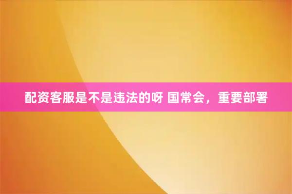 配资客服是不是违法的呀 国常会，重要部署