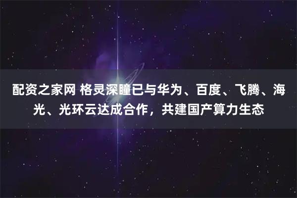 配资之家网 格灵深瞳已与华为、百度、飞腾、海光、光环云达成合作，共建国产算力生态