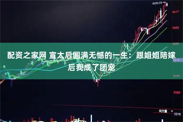 配资之家网 宣太后圆满无憾的一生：跟姐姐陪嫁后我成了团宠