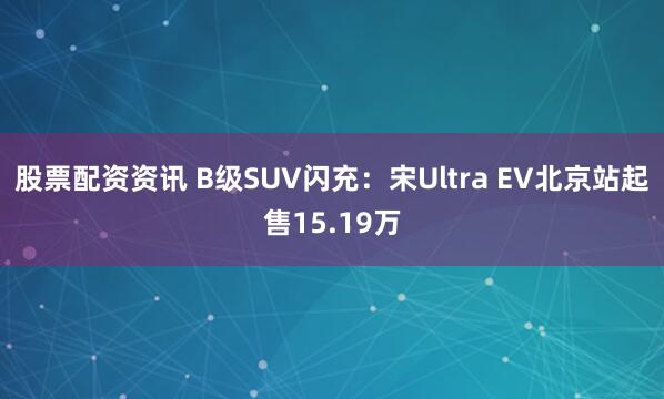 股票配资资讯 B级SUV闪充：宋Ultra EV北京站起售15.19万
